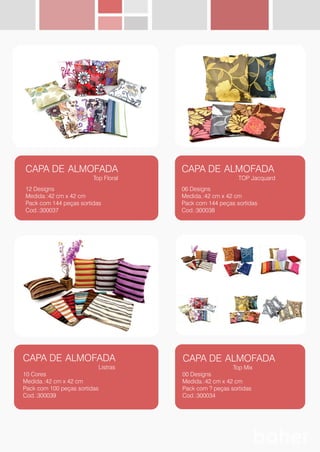 CAPA DE ALMOFADA
Top Floral
12 Designs
Medida.:42 cm x 42 cm
Pack com 144 peças sortidas
Cod.:300037
CAPA DE ALMOFADA
TOP Jacquard
06 Designs
Medida.:42 cm x 42 cm
Pack com 144 peças sortidas
Cod.:300038
CAPA DE ALMOFADA
Listras
10 Cores
Medida.:42 cm x 42 cm
Pack com 100 peças sortidas
Cod.:300039
CAPA DE ALMOFADA
Top Mix
00 Designs
Medida.:42 cm x 42 cm
Pack com ? peças sortidas
Cod.:300034
 