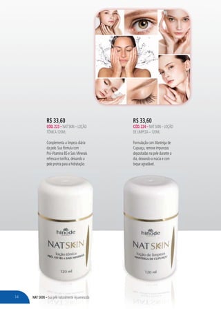 NAT SKIN – Sua pele naturalmente rejuvenescida
R$ 33,60
CÓD.224 – NAT SKIN – LOÇÃO
DE LIMPEZA – 120ML
Formulação com Manteiga de
Cupuaçu, remove impurezas
depositadas na pele durante o
dia, deixando-a macia e com
toque agradável.
NNATAT SSSKINKINKINK – SSua pele naturalmente rejuvenescididaaua pele e natuttut ralralmenmentet rejuvenescidcida
R$ 33,60
CÓD.223 – NAT SKIN – LOÇÃO
TÔNICA 120ML
Complementa a limpeza diária
da pele. Sua fórmula com
Pró-Vitamina B5 e Sais Minerais
refresca e tonifica, deixando a
pele pronta para a hidratação.
14
 
