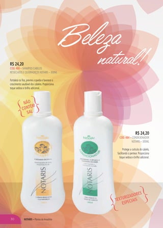 Beleza
natural!
R$ 24,20
CÓD. 484 – CONDICIONADOR
NOTARIS – 300ML
Protege a cutícula do cabelo,
facilitando o pentear. Proporciona
toque sedoso e brilho adicional.
R$ 24,20
CÓD. 480 – SHAMPOO CABELOS
RESSECADOS E QUEBRADIÇOS NOTARIS – 300ML
Fortalece os fios, previne a queda e favorece o
crescimento saudável dos cabelos. Proporciona
toque sedoso e brilho adicional.
NÃO
CONTÉM
SAL
TEXTURIZADORES
ESPECIAIS
NOTARIS – Plantas daAmazônia30
 