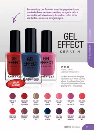 BELLAOGGI – Gel Effect Keratin
MaquiagemBellaoggi
Desenvolvidos com fixadores especiais que proporcionam
aderência da cor na unha e queratina, um agente natural
que auxilia no fortalecimento, deixando as unhas lindas,
resistentes e saudáveis. Secagem rápida.
R$ 35,00
GEL EFFECT KERATIN
MAQUIAGEM PARA SUAS UNHAS
São 14 tons de esmalte com efeito gel que
trazem brilho e volume imediato na primeira
aplicação. Um resultado profissional sem a
utilização da lâmpada UV, além do filtro UV
que protege contra a antidescoloração.
Edição
limitada
33
CÓD. 16049
WINE
04
CÓD. 16056
POPPY RED
39
CÓD. 16050
CHERRY
PASSION 06
CÓD. 16057
INNOCENT
40
CÓD. 16053
SPLASH
PINK 21
CÓD. 16060
LADY LIKE
43
CÓD. 16051
NUDE
LOOK 16
CÓD. 16058
MADAME
41
CÓD. 16054
MY
FUCHSIA 22
CÓD. 16061
RADIANT
ORCHID 46
CÓD. 16052
BIKINI
PINK 20
CÓD. 16059
SILENT
BLUE 42
CÓD. 16055
GLOSSY
PINK 37
CÓD. 16062
CHOCOLATE
49
 