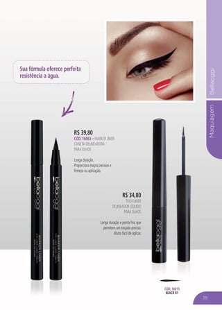 MaquiagemBellaoggi
R$ 39,80
CÓD. 16063 – MARKER LINER
CANETA DELINEADORA
PARA OLHOS
Longa duração.
Proporciona traços precisos e
firmeza na aplicação.
Sua fórmula oferece perfeita
resistência a água.
R$ 34,80
TECH LINER
DELINEADOR LÍQUIDO
PARA OLHOS
Longa duração e ponta fina que
permitem um traçado preciso.
Muito fácil de aplicar.
CÓD. 16015
BLACK 01
39
 