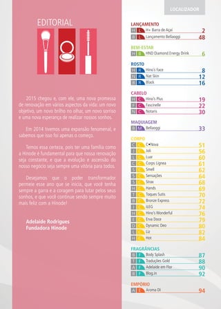 EDITORIAL LANÇAMENTO
2H+ Barra de AçaíH L
48Lançamento BellaoggiB L
MAQUIAGEM
33BellaoggiB M
ROSTO
8Hino’s FaceH R
12Nat SkinN R
16BlackB R
CABELO
19Hino’s PlusH C
22FascinelleF C
30NotarisN C
EMPÓRIO
94Aroma DIA E
FRAGRÂNCIAS
87Body SplashB F
88Traduções GoldT F
90Adelaide em FlorA F
92Blog.inB F
CORPO
51C No aC C
56JoliJ C
60LuarL C
61Corps LigneaC C
62SmellS C
64SensaçõesS C
68StraxS C
69HandsH C
70Toques SutisT C
72Bronze ExpressB C
74iLEGI C
76Hino’s WonderfulH C
79Er a DoceE C
80Dynamic DeoD C
82LizL C
84HotH C
LOCALIZADOR
BEM-ESTAR
6HND Diamond Energy DrinkBH
2015 chegou e, com ele, uma nova promessa
de renovação em vários aspectos da vida: um novo
objetivo, um novo brilho no olhar, um novo sorriso
e uma nova esperança de realizar nossos sonhos.
Em 2014 tivemos uma expansão fenomenal, e
sabemos que isso foi apenas o começo.
Temos essa certeza, pois ter uma família como
a Hinode é fundamental para que nossa renovação
seja constante, e que a evolução e ascensão do
nosso negócio seja sempre uma vitória para todos.
Desejamos que o poder transformador
permeie esse ano que se inicia, que você tenha
sempre a garra e a coragem para lutar pelos seus
sonhos, e que você continue sendo sempre muito
mais feliz com a Hinode!
Adelaide Rodrigues
Fundadora Hinode
 