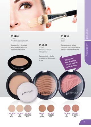 MaquiagemBellaoggi
R$ 54,80
LA CIPRIA
PÓ COMPACTO EFEITO NATURAL
Textura ultrafina e micronizada
resulta numa pele perfeita com
aspecto natural e saudável.
R$ 44,90
IL FARD
BLUSH
Textura sedosa, que define o
contorno do rosto com uma película
acetinada levemente luminescente.
Maquia
aspecto natural e saudável. acetinada levemente luminescente.
Dica: um tom
mais escuro que
sua pele marca as
maçãs do rosto.
CÓD. 16010
02
BEIGE
CÓD. 16011
03
IVORY
CÓD. 16012
05 NATURAL
BEIGE
CÓD. 16027
01
ROSE
CÓD. 16028
05 INTENSE
PINK
CÓD 16028CÓD. 16013
01
NATURAL
CÓD. 16014
03 GOLDEN
SAND
R$ 54,80
LATERRA
PÓ FACIAL COMPACTO
TONALIZANTE
Textura acetinada e ultrafina,
proporciona um efeito radiante
na pele.
47
 
