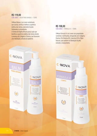 Linha Corporal
R$ 108,00
CÓD. 8002 – FÓRMULA H – 150ML
C Nova Fórmula H é um creme com propriedades
nutrientes e tonificantes, enriquecido com Colágeno,
Elastina, Pró-Vitamina B5, Coenzima Q10 e Óleos
Naturais, que auxiliam na hidratação da pele,
evitando o ressecamento.
LinLinLinhhahaha CCorporall
R$ 119,00
CÓD. 8001 – BALM PARA MAMAS – 150ML
C Nova Mamas é um creme revitalizante
que suaviza, tonifica e melhora a aparência
estética das mamas, exercendo funções
hidratantes e antioxidantes.
O Extrato de KigéliaAfricana possui ação que
beneficia a aparência estética das mamas devido
à presença de Colágeno e Elastina, que favorecem
uma hidratação profunda da epiderme.
54
 