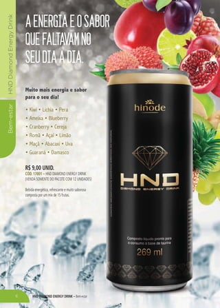 Bem-estarHNDDiamondEnergyDrink
HND DIAMOND ENERGY DRINK – Bem-estar
AENERGIAEOSABOR
QUEFALTAVAMNO
SEUDIAADIA.
Muito mais energia e sabor
para o seu dia!
R$ 9,00 UNID.
CÓD. 17001 – HND DIAMOND ENERGY DRINK
(VENDA SOMENTE DO PACOTE COM 12 UNIDADES)
Bebida energética, refrescante e muito saborosa
composta por um mix de 15 frutas.
6
 