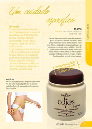 CorpoCorpsLignea
CORPS LIGNEA – Gel massageador refrescante
Um cuidado
R$ 42,90
CÓD. 309 – CORPS LIGNEA GEL MASSAGEADOR
REFRESCANTE – 500G
Gel especificamente desenvolvido para auxiliar na queima de
gorduras localizadas. Sua formulação com Cânfora e Mentol
produz uma agradável sensação de frescor e calor ao mesmo
tempo. Melhora a vasodilatação periférica e ativa a drenagem das
toxinas devido à combinação sinérgica de Cânfora e Mentol. De
fácil aplicação, pode ser deixado na pele sem engordurar o tecido
da roupa. Ideal para trabalhos estéticos no combate à gordura
localizada e remodelação corporal, sem massagem energética.
Benefícios: auxilia na queima de gorduras localizadas.
específico
CORPPSS LS LS IGNIGNNNEAA –––– GGGGelelelelelel masmasassagsagsagsageadeadoror refrefrefresrescante
Crioterapia
Crioterapia é um tratamento feito a frio
com Gel Massageador, que provoca uma
vasodilatação superficial, combatendo
a flacidez e a gordura localizada,
ao mesmo tempo em que relaxa a
temperatura da pele para manter o
equilíbrio térmico.
O organismo reage produzindo calor, que
resulta na queima de gordura localizada.
Na região tratada, o Gel Massageador
auxilia atenuando os efeitos da celulite.
A eficácia do produto foi avaliada
clínicamente e demonstrou melhora em
todos os itens avaliados relacionados à
Lipodistrofia Ginoide (celulite).
Modo de usar
Aplicar na região desejada e deixar agir por cerca de 30 minutos.
Para obter melhor resultado, o produto deve ser usado com
regularidade. Recomenda-se após a aplicação fazer exercícios
físicos ou caminhar.
O PRODUTO NÃO DEVE
SER USADO DURANTE
O BANHO DE SOL.
61
 