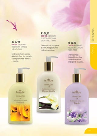 CorpoSensações
67
R$ 36,90
CÓD. 583 – HIDRATANTE
DESODORANTE CORPORAL
DREAMVANILLA – 300ML
Desenvolvido com notas quentes
deVanilla. Ideal para mulheres
modernas e sonhadoras.
R$ 36,90
CÓD. 581 – HIDRATANTE
DESODORANTE CORPORAL
SUBLIME – 300ML
Combina notas Frutais com notas
delicadas de Flores. Uma associação
Sublime para mulheres charmosas
e modernas.
R$ 36,90
CÓD. 584 – HIDRATANTE
DESODORANTE CORPORAL
POÉSIE – 300ML
Combinação Floral e
Frutal perfeita para elevar
a autoestima e sentir-se
personagem de uma poesia.
67
 