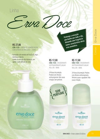 Corpo
ERVA DOCE – O doce cuidado da natureza
Erva Doce
R$ 17,00
CÓD. 1130 – DESODORANTE
ANTITRANSPIRANTEAXILAR
ROLL-ON – 80ML
24 horas de proteção. Produto
com eficácia antitranspirante.
Perfume suave e agradável. Não
causa irritação.
R$ 17,00
CÓD. 1135 – DESODORANTE
ANTITRANSPIRANTEAXILAR
ROLL-ON – 80ML
24 horas de proteção.
Produto com eficácia
antitranspirante. Não causa
irritação. Sem perfume.
R$ 27,80
CÓD. 1133 – SABONETE CREMOSO FACIAL
COM EXTRATO DE ERVA DOCE – 250ML
Formulado com extratos de Erva Doce,Algas
Marinhas eAlecrim.
Auxilia na remoção das impurezas, sem
agredir a pele delicada do rosto.
Prolonga a sensação
pós-banho por todo o dia,
deixando uma fragrância
suave, característica desta
erva aromática.
Linha
SEM
PERFUME
79
 
