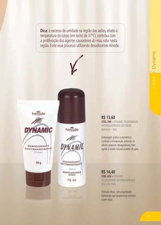 CorpoDynamic
Dica: o excesso de umidade na região das axilas, aliado à
temperatura do corpo (em torno de 37ºC), contribui com
a proliferação dos agentes causadores do mau odor nesta
região. Evite esse processo utilizando desodorantes Hinode.
R$ 14,40
CÓD. 420 – DYNAMIC
DESODORANTEANTITRANSPIRANTE
ROLL-ON 70ML
Fórmula eficaz, com propriedade
bactericida que proporciona conforto
e bem-estar.
R$ 13,60
CÓD. 399 – DYNAMIC DESODORANTE
ANTITRANSPIRANTE EM CREME
BISNAGA – 50G
Embalagem prática e econômica.
Controla a transpiração, evitando os
odores corporais desagradáveis. Não
agride o manto natural protetor da pele.
81
 