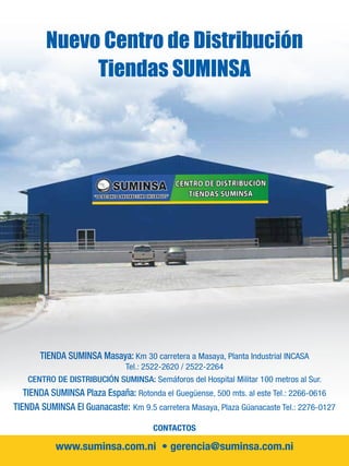TIENDA SUMINSA Masaya: Km 30 carretera a Masaya, Planta Industrial INCASA
Tel.: 2522-2620 / 2522-2264
CENTRO DE DISTRIBUCIÓN SUMINSA: Semáforos del Hospital Militar 100 metros al Sur.
TIENDA SUMINSA Plaza España: Rotonda el Guegüense, 500 mts. al este Tel.: 2266-0616
TIENDA SUMINSA El Guanacaste: Km 9.5 carretera Masaya, Plaza Güanacaste Tel.: 2276-0127
CONTACTOS
www.suminsa.com.ni • gerencia@suminsa.com.ni
Nuevo Centro de Distribución
Tiendas SUMINSA
 
