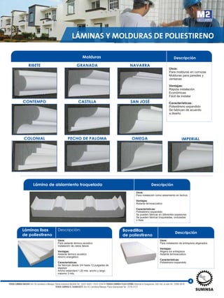 4
Láminas lisas
de poliestireno
Descripción:
Usos:
Para aislante térmico-acústico
Instalación de cielos falsos
Ventajas:
Aislante térmico acústico
Ahorro energético
Características:
Se fabrican desde 3/4 hasta 12 pulgadas de
espesor
Ancho estandard 1.20 mts. ancho y largo
máximo 3 mts.
LÁMINAS Y MOLDURAS DE POLIESTIRENO
Bovedillas
de poliestireno
Descripción
Usos:
Para instalación de entrepisos aligerados
Ventajas:
Aligera los entrepisos
Aislante termoacústico
Características:
Poliestireno expandido
Lámina de aislamiento troquelada Descripción
Usos:
Para instalación como aislamiento en techos
Ventajas:
Aislante termoacústico
Características:
Poliestireno expandido
Se pueden fabricar en diferentes espesores
Se pueden fabricar troqueladas, onduladas
o lisas
Usos:
Para molduras en cornizas
Molduras para paredes y
ventanas
Ventajas:
Rápida instalación
Económicas
Fácil de instalar
Características:
Poliestireno expandido
Se fabrican de acuerdo
a diseño
Molduras
GRANADARIBETE
Descripción
CONTEMPO
COLONIAL IMPERIALPECHO DE PALOMA OMEGA
CASTILLA SAN JOSÉ
NAVARRA
TIENDA SUMINSA MASAYA: Km 30 carretera a Masaya, Planta Industrial INCASA Tel.: 2522-2620 / 2522-2264 • TIENDA SUMINSA PLAZA ESPAÑA: Rotonda el Guegüense, 500 mts. al este Tel.: 2266-0616
TIENDA SUMINSA EL GUANACASTE: Km 9.5 carretera Masaya, Plaza Güanacaste Tel.: 2276-0127
 