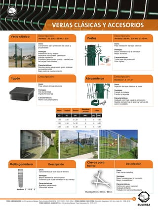 VERJAS CLÁSICAS Y ACCESORIOS
Usos:
Cerramiento para protección de casas y
propiedades
Ventajas:
Instalación fácil y segura
Altamente funcionales y estéticos
Rápida instalación
Equilibrio óptimo entre precio y calidad con
las verjas tradicionales
Características:
Recubrimiento galvanizado y con poliester
termoendurecido
Bajo costo de mantenimiento
Verja clásica Descripción:
Medidas 1.50, 2.00, 2.50 Mts. x 2.50
Usos:
Sujeción de rejas clásicas al poste
Ventajas:
Fáciles de instalar
Fuertes y seguras
Características:
Acabado con triple capa de protección
Sujetas con pernos de acero y tuercas de
acero inoxidable
Abrazaderas
Descripción:
Medidas 2”, 2 1/2”, 3”
Usos:
Para instalación de rejas clásicas
Ventajas:
Mayor resistencia a la corrosión
Mayor duración
Características:
Triple capa de protección
Gran rigidez
Postes
Descripción:
Medidas 2.00 Mts., 2.50 Mts. y 3.10 Mts.
Usos:
Para utilizar al tope del poste
Ventajas:
Alta durabilidad
Impide filtraciones
Características:
Hecho con polipropileno
Tapón
Descripción:
1.50
2.00
2.50
2.50
2.50
2.50
(m)(m) (cm) (mm) (plg)
5 x 20
5 x 20
5 x 20
3
4
5
6
6
6
(mm)
4.89
4.89
4.89
Alturas Longitud Abertura Calibre
Abrazaderas
porpanel
Poliéster
termoendurecido
Capade
zinc
Acero
Capadezincinterior
(más resistente
alaoxidación)
Medidas 2”, 2 1/2”, 3” Peso: ± 10.55 Kgs.
Usos:
Cerramientos de todo tipo de terreno
Ventajas:
Mayor resistencia a la corrosión
Extremos que no se enrredan en su manejo
Características:
Acabado galvanizado
Diferentes alturas
Malla ganadera Descripción
Usos:
Para herrar caballos
Ventajas:
Mayor resistencia a la corrosión
Mayor maleabilidad
Características:
Hecho con acero especial
Acabado brillante
Tratado con barniz antioxidante
Medidas 45mm, 50mm y 55mm
Descripción
Clavos para
herrar
6
TIENDA SUMINSA MASAYA: Km 30 carretera a Masaya, Planta Industrial INCASA Tel.: 2522-2620 / 2522-2264 • TIENDA SUMINSA PLAZA ESPAÑA: Rotonda el Guegüense, 500 mts. al este Tel.: 2266-0616
TIENDA SUMINSA EL GUANACASTE: Km 9.5 carretera Masaya, Plaza Güanacaste Tel.: 2276-0127
 
