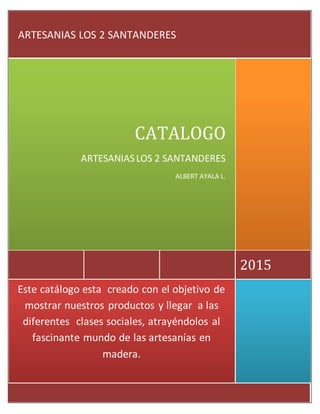 Este catálogo esta creado con el objetivode mostrarnuestrosproductosyllegar alas diferentes
clasessociales,atrayéndolosal fascinante mundode lasartesaníasenmadera.
Este catálogo esta creado con el objetivo de
mostrar nuestros productos y llegar a las
diferentes clases sociales, atrayéndolos al
fascinante mundo de las artesanías en
madera.
2015
CATALOGO
ARTESANIASLOS 2 SANTANDERES
ALBERT AYALA L.
ARTESANIAS LOS 2 SANTANDERES
 