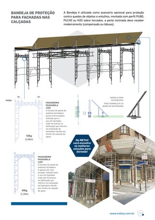 PU80-165
A Bandeja é utilizada como acessório opcional para proteção
contra quedas de objetos e entulhos, montada com perfil PU80,
PU140 ou H20 sobre forcados, a parte inclinada deve receber
madeiramento (compensado ou tábuas).
FACHADEIRO
PASSARELA
1592
O encaixe do painel de
andaime fachadeiro
possui três posições,
indicado para o
uso em fachadas
onde há avanço na
edificação que interfira
na instalação do
fachadeiro devido aos
limites da calçada de
apoio.
FACHADEIRO
PASSARELA
1192
O encaixe do painel de
andaime fachadeiro
é apenas em uma
posição, indicado para
o uso em fachadas
onde não há avanço
na edificação que
interfira na instalação
do fachadeiro devido
aos limites da calçada
de apoio.
BANDEJA PARA
FACHADEIROS
PORCA BORBOLETA 5/8
(BARRA DE ANCORAGEM)
43kg
(1,60m)
espiga
ou ou
40kg
(1,20m)
bandeja de proteção
para fachadas nas
calçadas
Na METAX
você encontra
as melhores
soluções para
fachada!
13www.metax.com.br
 