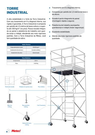 TORRE
INDUSTRIAL
A alta estabilidade é o forte da Torre Industrial.
Com seu travamento em X e diagonal interna, sua
rigidez é garantida. A Torre Industrial é composta
por painéis de 1,5 metros de base e altura, e supor-
ta até 150 kg/m2
(no piso). Possui escada integra-
da ao painel e plataforma de trabalho com guar-
da-corpo e rodapé, atendendo aos mais rigorosos
padrões. Com a Torre Industrial da Metax, você
tem qualidade de sobra.
Dados Técnicos
Carga admissível no piso 150,00 kg/m2
Acabamento da estrutura Esmalte sintético
Acabamento dos pisos Galvanização
^^ Travamento em X e diagonal interna;
^^ Composta por painéis de 1,5 metros de base e
de altura;
^^ Escada é parte integrante do painel
(montagem rápida e segura);
^^ Plataforma de trabalho acompanha
guardacorpo e rodapé (maior segurança);
^^ Excelente estabilidade;
^^ Atende aos mais rigorosos padrões de
qualidade.
Pisos Metálicos
Comprimento 1,50 m
Peso 14,00 Kg
Painel com escada
Base fixa
0,40 Kg
Rodapé com guarda corpo Piso metálico
Base ajustável
4,00 Kg
X de Travamento
Roda de borracha
3,00 Kg
14
 