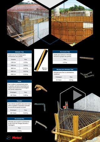 Grapa
Faz a união e o alinhamento entre
os painéis, portanto transmitem as
cargas da pressão de concretagem
dos painéis adjacentes.
Embalagem Peso
100 / Balde 13,80 Kg
Passador
Fixa o tensor ao painel, atua como trava
entre os painéis e transmite a pressão
de concreto do painel ao tensor.
Embalagem Peso
600 / Balde 36,00 Kg
Ferramenta Pico
Utilizada para auxiliar no alinhamen-
to dos furos dos flanges durante a
montagem.
Peso
0,40 Kg
Ferramenta Tubo
Usada para colocar e remover
tensores e grapas dos painéis.
Peso
0,70 Kg
Alinhador Tubo
Usado com as mordaças para
alinhamento dos painéis.
Tamanho Peso
1200 mm 4,70 Kg
2400 mm 9,30 Kg
3600 mm 14,00 Kg
4800 mm 18,10 Kg
6000 mm 23,30 Kg
38 mm x
75 mm Mordaça para Alinhador Tubo
Utilizado para fixar os alinhadores
metálicos.
Embalagem Peso
50 / Balde 0,34 Kg
26
 