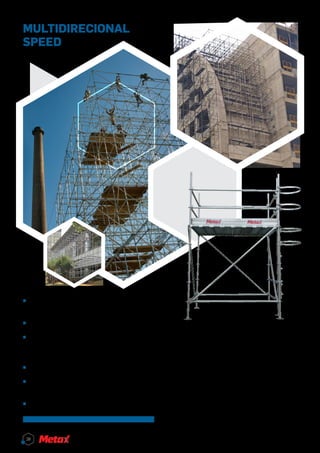 MULTIDIRECIONAL
SPEED
Para a montagem de acesso, a Metax oferece o
Multidirecional Speed. O equipamento apresenta
encaixe preciso com o sistema de roseta a cada
0,50 metros, permitindo encaixes em ângulos de
45° e 90°.
O Multidirecional Speed é fabricado com tubos
galvanizados, travessas de conexão com cunha,
contraventamento lateral e espiga. Pensou em re-
sistência, segurança e praticidade, pensou em Mul-
tidirecional Speed.
^^ Permite diferentes tipos de montagem, inde-
pendente da planta ou dos obstáculos;
^^ Resistência, segurança e praticidade;
^^ Encaixe preciso devido ao sistema de roseta
a cada 0,50 metros, permitindo encaixes com
ângulos de	45º e 90º;
^^ Sistema de travessas com conexão em cunha;
^^ Contraventamento lateral com pino de engate
instalado na diagonal vertical;
^^ Espiga.
28
 