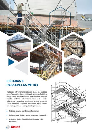 Práticas e extremamente seguras: essas são as Esca-
das e Passarelas Metax. Utilizando as linhas Multidire-
cional Speed e Tubo Equipado, as Escadas e Passare-
las são econômicas e funcionais. Nelas você encontra
solução para sua obra, eventos ou acesso industrial.
Afinal, onde tem Escadas e Passarelas Metax sempre
tem mais qualidade e tranquilidade para todos.
^^ Prática, segura, econômica e funcional;
^^ Solução para obras, eventos ou acesso industrial;
^^ Utiliza as linhas Multidirecional Speed e Tubo
Equipado.
ESCADAS E
PASSARELAS METAX
38
 