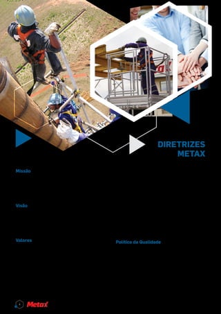 diretrizes
metax
Missão
Atender às necessidades do mercado com quali-
dade, segurança e agilidade nas atividades de ven-
da e locação de equipamentos para construção
civil e montagens industriais.
Visão
Ser referência no mercado em que atua pela qua-
lidade de seus produtos e serviços, pelos valores
que pratica e pela competência de seus colabora-
dores.
Valores
Respeito e valorização das pessoas:
Considerar a dignidade humana nas relações, ter
autorrespeito e respeito pelo outro. Respeitar o
próprio limite e o limite do outro.
Honestidade e transparência:
Cumprir com base ética e legal todos os acordos
firmados, ser claro e transparente em todas as ati-
vidades.
Comprometimento dos colaboradores:
Fazer o trabalho da melhor forma possível com as
ferramentas que possui, sem perder a essência do
trabalho e o foco no objetivo.
Qualidade, agilidade e inovação nos produtos e
serviços: Fazer certo da primeira vez, atendendo
sempre às necessidades dos clientes internos e
externos.
Preservação do Meio Ambiente:
Buscar o desenvolvimento sustentável por meio
de suas atividades.
Política da Qualidade
Atender às necessidades de nossos clientes com
soluções técnicas, seguras e eficientes;
Manter a qualidade dos produtos e serviços, bus-
cando a melhoria contínua do sistema de gestão
da qualidade;
Atender às normas e legislações aplicáveis;
Manter os colaboladores qualificados e treinados
para cumprir a missão da empresa.
4
 