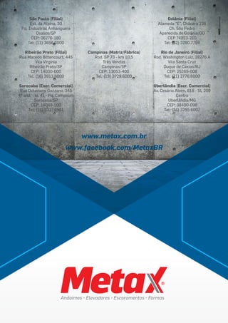 São Paulo (Filial)
Est. da Alpina, 30
Pq. Industrial Anhanguera
Osasco/SP
CEP: 06276-180
Tel: (11) 3658.6000
Ribeirão Preto (Filial)
Rua Macedo Bittencourt, 445
Vila Virgínia
Ribeirão Preto/SP
CEP: 14030-000
Tel: (16) 3913.6000
Sorocaba (Escr. Comercial)
Rua Octaviano Gozzano, 345
4º and. - sl. 41 - Pq. Campolim
Sorocaba/SP
CEP: 18048-100
Tel: (15) 3327.6501
Campinas (Matriz/Fábrica)
Rod. SP 73 - km 10,5
Três Vendas
Campinas/SP
CEP: 13053-400
Tel: (19) 3729.6000
Goiânia (Filial)
Alameda “E”, Chácara 236
Ch. São Pedro
Aparecida de Goiânia/GO
CEP 74923-210
Tel: (62) 3280.7788
Rio de Janeiro (Filial)
Rod. Washington Luiz, 18276 A
Vila Santa Cruz
Duque de Caxias/RJ
CEP: 25265-008
Tel: (21) 2776.6000
Uberlândia (Escr. Comercial)
Av. Cesário Alvim, 818 - SL 209
Centro
Uberlândia/MG
CEP: 38400-098
Tel: (34) 3255.6007
www.metax.com.br
www.facebook.com/MetaxBR
 