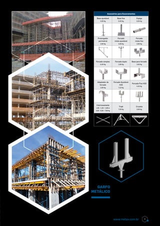 Acessórios para Escoramentos
Base ajustável
4,00 Kg
Base fixa
0,40 Kg
Espiga
0,55 Kg
Prolongador
perimetral
2,00 Kg
Forcado
misto ajustável
4,00 Kg
Forcado
misto fixo
2,00 Kg
Forcado simples
0,40 Kg
Forcado duplo
2,00 Kg
Base para forcado
3,50 Kg
Adaptador de
forcado
2,00 Kg
Forcado Ajustável
H20
7,10 Kg
Forcado Fixo H20
4,45 Kg
X de travamento
1,00 / 1,50 / 1,90 m
6,00 / 6,50 / 7,00 Kg
Tripé
7,20 Kg
Cruzeta
3,50 Kg
garfo
metálico
O Garfo Metálico para Viga
de Periferia Metax, substitui
com ampla vantagem o gar-
fo tradicional de madeira,
economizando até 50% de
tempo na montagem e des-
montagem.
9www.metax.com.br
 