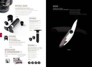 EPIVAC
BOUCHONS À VIN
Bouchons pour Pompe à vide
EPIVAC et EPIVAC Duo
Corks for Vacuum pump
EPIVAC and EPIVAC Duo
Verschlüsse für Vakuumpumpe
EPIVAC und EPIVAC Duo
Doppen voor vacuümpomp
EPIVAC en EPIVAC Duo
210069
x 4
98
EPIVAC DUO
Pompe double fonction, pour conserver
les bouteilles entamées de vins et de champagne
Dual-purpose pump - saves opened bottles of wine and champagne
Vacuumpumpe mit doppelter Funktion, um geöffnete
Wein- und Champagnerflaschen aufzubewahren
Pomp met dubbele werking om aangebroken
flessen wijn of champagne te bewaren
210052
EPIVAC
Pompe à vide, pour conserver
les bouteilles entamées
Vacuum pump, for preserving wine
in opened bottles
Vakuumpumpe, zur Aufbewahrung
geöffneter Flaschen
Vacuümpomp, om aangebroken
flessen te kunnen bewaren
210045
BOUCHON
À CHAMPAGNE
Bouchon pour vins effervescents •
210083
Cork for sparkling wines
Verschluss für Perlweine
Champagnestop
EPIVAC
BOUCHON
À CHAMPAGNE
Bouchons pour Pompe à vide EPIVAC Duo
Cork for Vacuum pump EPIVAC Duo
Verschluss für Vakuumpumpe EPIVAC Duo
Doppen voor vacuümpomp EPIVAC Duo
210076
x12
IXON
Couteau avec cran d’arrêt
avec fonction tire-bouchon et décapsuleur • Pocket knife with a locking blade,
with bottle opener and corkscrew
Messer mit arretierbarer Klinge,
Flaschenöffener und Korkenzieher
Mes met veiligheispal, flesseopener en kurkentrekker
200404
 