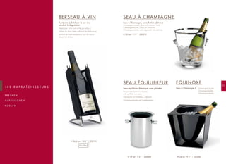 101
F R E S H E N
A U F F R I S C H E N
K O E L E N
L E S R A F R A Î C H I S S E U R S
BERSEAU À VIN
Il préserve la fraîcheur de vos vins
pendant la dégustation
Keeps your wine cool while you enjoy it
Kühlen Sie Ihren Wein während der Verkostung
Behoud de koele temperatuur van uw wijnen
tijdens het drinken
SEAU À CHAMPAGNE
Seau à Champagne, verre finition platinium
Champagne bucket, glass with platinum finish
Champagnerkühler, Glass mit Platinrand
Champagne-emmer, glas afgewerkt met platinium
SEAU ÉQUILIBREUR
Seau équilibreur thermique, avec glacettes
Temperature balancing bucket,
with synthetic ice-cubes
Weinkühler mit Kühlakkus, Edelstahl
Champagnekoeler met koelelementen
EQUINOXE
Seau à Champagne • Champagne bucket
Champagnerkühler
Champagne-emmer
220075H 22 cm - 9.1 ”
220068H 19 cm - 7.5 ” 220266H 24 cm - 9.5 ”
220181H 26,5 cm - 10.5 ”
75 cl - 26oz
 