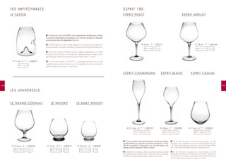 LE BABY WHISKY
105104
LES IMPITOYABLES
LE TASTER
LE GRAND COGNAC
ESPRIT PINOT ESPRIT MERLOT
x 2 x 2x 2
La forme du verre Le TASTER a été soigneusement étudiée pour amener
le maximum de perceptions aromatiques en un minimum de temps, en décuplant
ainsi le plaisir durant la dégustation d'un vin.
LE TASTER glass has been carefully designed to bring aromatic perceptions to
the fore as quickly as possible, intensifying the pleasure to be had when tasting wine.
Die Form des Glases Le TASTER wurde sehr sorgfältig ausgearbeitet, um innerhalb
kürzester Zeit ein Maximum an aromatischen Wahrnehmungen zu bieten, und so
das Vergnügen während der Verkostung eines Weines dauern zu lassen.
De vorm van het glas "De TASTER" is zorgvuldig ontworpen om zo veel
mogelijk aroma's waar te nemen in zo min mogelijk tijd, en zo nog meer te
genieten tijdens het proeven van een wijn.
F
EN
D
NL
LES UNIVERSELS
LE WHISKY
ESPRIT 180
D'une conception hautement technique, tous les paramètres
ont été étudiés pour apporter le maximum de plaisir à la fois
olfactif et gustatif en répondant aux caractéristiques des
cépages les plus répandus dans le monde.
Highly technical in design, all the parameters have been studied
to provide maximum pleasure both on the nose and on the palate
from the most widely planted grape varieties in the world.
Sie beruhen auf einem hoch technischen Konzept, und alle
Parameter sind so abgestimmt, dass sie das größtmögliche Geruchs-
und Geschmacksvergnügen bescheren und auf die Eigenschaften
der in der Welt verbreitesten Rebsorten abgestimmt sind.
Bij de technisch hoogstaande vervaardiging zijn alle
parameters zo bepaald dat zowel geur als smaak volkomen tot
hun recht komen, waarbij wordt beantwoord aan de kenmerken
van de meest wijdverspreide cepages ter wereld.
F
EN
D
NL
250072H 11 cm - 4 1/2
”
38 cl - 13oz
250256H 15,3 cm - 6 ”
56 cl - 18 1/2
oz
x 4
250171H 18 cm - 7 ”
45 cl - 15oz
x 4
250195H 21,5 cm - 8 1/2
”
19 cl - 6oz x 4
250188H 18 cm - 7 ”
23 cl - 8oz x 4
250201H 11 cm - 4 1/2
”
48 cl - 16oz
x 4
250164H 18 cm - 7 ”
40 cl - 13 1/2
oz
250225H 10,5 cm - 4 ”
35 cl - 11 1/2
oz
250218H 12 cm - 4 3/4
”
50 cl - 16 1/2
oz
ESPRIT CHAMPAGNE ESPRIT BLANC ESPRIT CASUAL
 