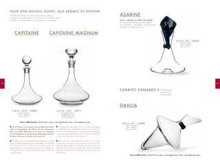 9392
CAPITAINE CAPITAINE MAGNUM
ASARINE
Inclus : aérateur et collier anti-goutte
Box containing: aerator and drip stopper
Packungsinhalt : Weinbelüfter und Abtropfring
Beluchter en antidrupring incluis
Vin en devenir, un vin jeune s’ouvre et libère ses arômes
grâce à l’oxygénation de certains de ses composants.
Ainsi, la carafe idéale pour le vin jeune se caractérise
par une large base ou une forme horizontale (type Canard),
de façon à favoriser le contact du vin avec l’air.
Ein junger, sich noch entfaltender Wein öffnet sich und setzt
durch die Verbindung bestimmter Besta-ndteile mit Sauerstoff
seine Aromen frei. So zeichnet sich die ideale Karaffe für
jungen Wein durch einen breiten Bauch oder eine waager-echte
Form (Typ Ente) aus, um den Kontakt des Weines mit der Luft
zu begünstigen.
A young wine will expand until it is mature and release
aromas thanks to the oxygenation of some of its compounds.
Therefore, the ideal decanter for a young wine is wide-based
or has a horizontal shape (known as "Canard" [duck-shaped]),
to favour the mingling of wine with the air.
Een jonge, zich ontwikkelende wijn opent zich en geeft
zijn aroma's prijs dankzij het toevoegen van zuurstof aan
bepaalde bestanddelen. De ideale karaf voor jonge wijn
kenmerkt zich dus door een brede basis of een horizontale
vorm (type Eend) om het contact van de wijn met de lucht
te bevorderen.
F EN
NLD
POUR VINS ROUGES JEUNES, AUX ARÔMES EN DEVENIR
Decanters for young red wines with developing aromas
Karaffen für junge Rotweine, die ihr Aroma noch entfalten müssen
Karaffen voor jonge rode wijn, met aroma's in ontwikkeling
DAHLIA
CARAFES CANARDS • Duck decanters
Karaffen Ente
"Eend"-karaffen
230081H 26 cm - 10.25 ”
75 cl - 26oz
230111H 31 cm - 12.25 ”
Magnum
150 cl - 51oz
230265H 25 cm - 9.8 ”
75 cl - 26oz
230289H 22 cm - 8.7 ”
75 cl - 26oz
Verre soufflé bouche Mouth-blown glass Mundgeblasenes Glas Mondgeblazen glas
Verre soufflé bouche Mouth-blown glass Mundgeblasenes Glas Mondgeblazen glas
 