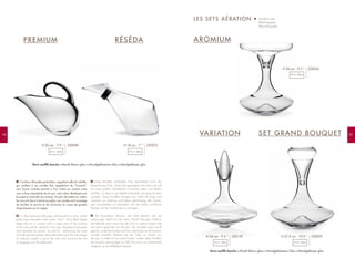 9594
C'est leur silhouette particulière, rappelant celle du volatile,
qui confère à ces carafes leur appellation de "Canard".
Leur forme inclinée permet à l'air d'être en contact avec
une surface importante de vin qui, ainsi aéré, développe son
bouquet et intensifie ses arômes. En plus de mettre en valeur
les vins à la fois à l’oeil et au palais, ces carafes ont l’avantage
de faciliter le service et de minimiser le risque de gouttes
disgracieuses sur la nappe.
It is their particular silhouette, reminiscent of a duck, which
gives these decanters their name "Duck". Their tilted shape
keeps the air in contact with a major part of the surface
of the wine which, aerated in this way, develops its bouquet
and intensifies its aroma. As well as enhancing the wine
for both eye and palate, these decanters have the advantage
of making it easier to serve the wine and minimize the risk
of dripping onto the tablecloth.
Diese Karaffen verdanken ihrer besonderen Form die
Bezeichnung "Ente". Dank ihrer geneigten Form kann die Luft
mit einer großen Weinfläche in Kontakt treten und diesen
belüften, so dass er sein Bukett entwickelt und seine Aromen
verstärkt. Diese Karaffen bringen den Wein für Auge und
Gaumen zur Geltung und haben gleichzeitig den Vorteil,
das Ausschenken zu erleichtern und das Risiko unschöner
Flecken auf der Tischdecke zu verringern.
Het bijzondere silhouet, dat doet denken aan de
watervogel, heeft hun de naam "Eend" bezorgd. Dankzij
de hellende vorm ervan kan de lucht in contact komen met
een groot oppervlak van de wijn, die op deze wijze wordt
gelucht, zodat het boeket zich kan ontplooien en de aroma's
worden versterkt. Behalve dat de "robe" en smaak van
de wijn zo beter tot hun recht komen, maken deze karaffen
het serveren eenvoudiger en blijft het risico van ontsierende
druppels op het tafelkleed beperkt.
F
EN
D
NL
PREMIUM AROMIUM
VARIATION
RÉSÉDA
LES SETS AÉRATION • Aeration sets
Belüftungssets
Beluchtingssets
SET GRAND BOUQUET
230098H 20 cm - 7.9 ”
75 cl - 26oz
230272H 18 cm - 7 ”
75 cl - 26oz
230036H 24 cm - 9.5 ”
75 cl - 26oz
230159H 24 cm - 9.5 ”
75 cl - 26oz
230029H 27,5 cm - 10.9 ”
75 cl - 26oz
Verre soufflé bouche Mouth-blown glass Mundgeblasenes Glas Mondgeblazen glas
Verre soufflé bouche Mouth-blown glass Mundgeblasenes Glas Mondgeblazen glas
 