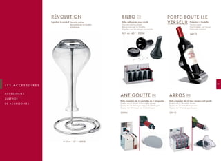 97
A C C E S S O R I E S
Z U B E H Ö R
D E A C C E S S O I R E S
L E S A C C E S S O I R E S
RÉVOLUTION
Égouttoir à carafe • Decanter drainer.
Abtropfständer für Karaffen
Karafdroger
BILBO
Billes nettoyantes pour carafe
Decanter-cleaning beads
Reinigungskugeln für Karaffen
Kogeltjes voor het reinigen van karaffen
ANTIGOUTTE
Boîte présentoir de 24 pochettes de 2 antigouttes
Display unit of 24 sets of two no-drip pourers
Display mit 24 Packungen mit je 2 Tropfenfängern
Display met 24 hoesjes met 2 schenkhulpen
220006
ARROS
Boîte présentoir de 24 becs verseurs anti-goutte
Display unit of 24 no-drip pourers
Display mit 24 Antitropf-Ausgiessern
Display met 24 antidrupgietstoppen
220112
Présentoir à bouteille
Serving cradle
Flaschenhalter und Giesser
Fleshouder/schenker
240172
PORTE-BOUTEILLE
VERSEUR
x10
x24 x24
240028H 33 cm - 13 ”
230241H 11 cm - 4.5 ”
 
