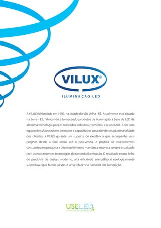 A VILUX foi fundada em 1987, na cidade de Vila Velha - ES. Atualmente está situada
na Serra - ES, fabricando e fornecendo produtos de iluminação à base de LED de
altíssima tecnologia para os mercados industrial, comercial e residencial. Com uma
equipe de colaboradores treinados e capacitados para atender a cada necessidade
dos clientes, a VILUX garante um suporte de excelência que acompanha seus
projetos desde a fase inicial até o pós-venda. A política de investimentos
constantes em pesquisa e desenvolvimento mantém a empresa sempre atualizada
com as mais recentes tecnologias do ramo da iluminação. O resultado é uma linha
de produtos de design moderno, alta eficiência energética e ecologicamente
sustentável que fazem da VILUX uma referência nacional em iluminação.
I L U M I N A Ç Ã O L E D
 