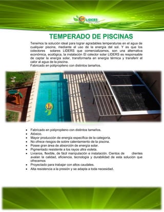 Tenemos la solución ideal para lograr agradables temperaturas en el agua de
cualquier piscina, mediante el uso de la energía del sol. Y es que los
colectores solares LIDERS que comercializamos, son una alternativa
económica, ecológica, la instalación El colector solar LIDERS es responsable
de captar la energía solar, transformarla en energía térmica y transferir el
calor al agua de la piscina.
Fabricado en polipropileno con distintos tamaños.
 Fabricado en polipropileno con distintos tamaños.
 Atóxico.
 Mayor producción de energía específica de la categoría.
 No ofrece riesgos de sobre calentamiento de la piscina.
 Posee gran área de absorción de energía solar.
 Pigmentado resistente a los rayos ultra violeta.
 Livianos, flexible, de fácil manipulación e instalación. Cientos de clientes
avalan la calidad, eficiencia, tecnología y durabilidad de esta solución que
ofrecemos
 Proyectado para trabajar con altos caudales.
 Alta resistencia a la presión y se adapta a toda necesidad.
 
