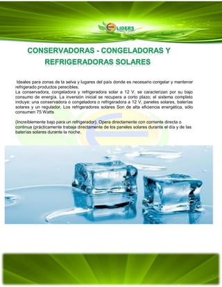 Ideales para zonas de la selva y lugares del país donde es necesario congelar y mantener
refrigerado productos perecibles.
La conservadora, congeladora y refrigeradora solar a 12 V. se caracterizan por su bajo
consumo de energía. La inversión inicial se recupera a corto plazo; el sistema completo
incluye: una conservadora o congeladora o refrigeradora a 12 V, paneles solares, baterías
solares y un regulador. Los refrigeradores solares Son de alta eficiencia energética, sólo
consumen 75 Watts
(Increíblemente bajo para un refrigerador). Opera directamente con corriente directa o
continua (prácticamente trabaja directamente de los paneles solares durante el día y de las
baterías solares durante la noche.
 