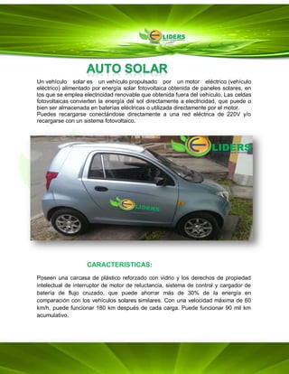 Un vehículo solar es un vehículo propulsado por un motor eléctrico (vehículo
eléctrico) alimentado por energía solar fotovoltaica obtenida de paneles solares, en
los que se emplea electricidad renovable que obtenida fuera del vehículo. Las celdas
fotovoltaicas convierten la energía del sol directamente a electricidad, que puede o
bien ser almacenada en baterías eléctricas o utilizada directamente por el motor.
Puedes recargarse conectándose directamente a una red eléctrica de 220V y/o
recargarse con un sistema fotovoltaico.
CARACTERISTICAS:
Poseen una carcasa de plástico reforzado con vidrio y los derechos de propiedad
intelectual de interruptor de motor de reluctancia, sistema de control y cargador de
batería de flujo cruzado, que puede ahorrar más de 30% de la energía en
comparación con los vehículos solares similares. Con una velocidad máxima de 60
km/h, puede funcionar 180 km después de cada carga. Puede funcionar 90 mil km
acumulativo.
 