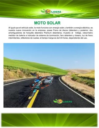 Al igual que el vehículo solar, la moto funciona con energía solar y también a energía eléctrica, es
nuestra nueva innovación en la empresa, posee Freno de discos (delantero y posterior; dos
amortiguadores de horquilla delantera Premium delanteros; muestra el Voltaje, velocímetro
medidor de batería e indicador de sistema de iluminación; faro delantero y trasero, luz de freno
intermitentes, reflectores de ruedas; el tiempo Carga es de 6-8 horas, dependiendo del uso.
 