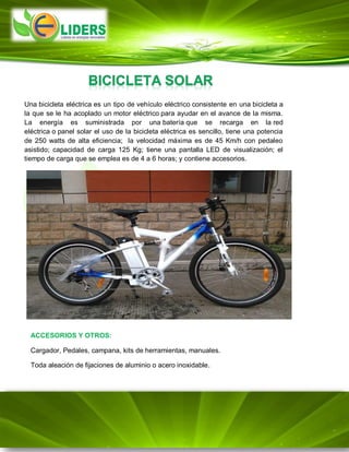 Una bicicleta eléctrica es un tipo de vehículo eléctrico consistente en una bicicleta a
la que se le ha acoplado un motor eléctrico para ayudar en el avance de la misma.
La energía es suministrada por una batería que se recarga en la red
eléctrica o panel solar el uso de la bicicleta eléctrica es sencillo, tiene una potencia
de 250 watts de alta eficiencia; la velocidad máxima es de 45 Km/h con pedaleo
asistido; capacidad de carga 125 Kg; tiene una pantalla LED de visualización; el
tiempo de carga que se emplea es de 4 a 6 horas; y contiene accesorios.
ACCESORIOS Y OTROS:
Cargador, Pedales, campana, kits de herramientas, manuales.
Toda aleación de fijaciones de aluminio o acero inoxidable.
 