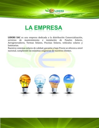 LIDERS SAC es una empresa dedicada a la distribución Comercialización,
servicios de mantenimiento e instalación de Paneles Solares,
Aerogeneradores, Termas Solares, Piscinas Solares, vehículos solares y
luminarias.
Nuestros sistemas solares de calidad, garantía y bajo Precio se ofrecen a nivel
nacional, cumpliendo las máximas exigencias de nuestros clientes.
 