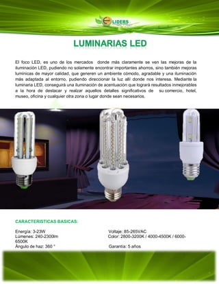 El foco LED, es uno de los mercados donde más claramente se ven las mejoras de la
iluminación LED, pudiendo no solamente encontrar importantes ahorros, sino también mejoras
lumínicas de mayor calidad, que generen un ambiente cómodo, agradable y una iluminación
más adaptada al entorno, pudiendo direccionar la luz allí donde nos interesa. Mediante la
luminaria LED, conseguirá una iluminación de acentuación que logrará resultados inmejorables
a la hora de destacar y realzar aquellos detalles significativos de su comercio, hotel,
museo, oficina y cualquier otra zona o lugar donde sean necesarios.
CARACTERISTICAS BASICAS:
Energía: 3-23W Voltaje: 85-265VAC
Lúmenes: 240-2300lm Color: 2800-3200K / 4000-4500K / 6000-
6500K
Ángulo de haz: 360 ° Garantía: 5 años
 