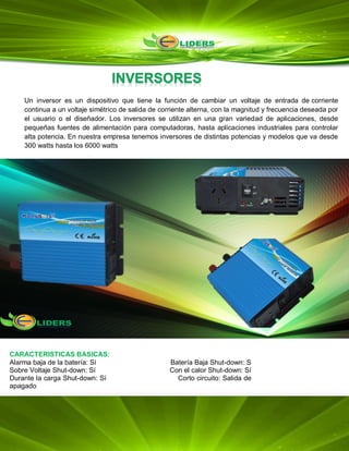 Un inversor es un dispositivo que tiene la función de cambiar un voltaje de entrada de corriente
continua a un voltaje simétrico de salida de corriente alterna, con la magnitud y frecuencia deseada por
el usuario o el diseñador. Los inversores se utilizan en una gran variedad de aplicaciones, desde
pequeñas fuentes de alimentación para computadoras, hasta aplicaciones industriales para controlar
alta potencia. En nuestra empresa tenemos inversores de distintas potencias y modelos que va desde
300 watts hasta los 6000 watts
CARACTERISTICAS BASICAS:
Alarma baja de la batería: Sí Batería Baja Shut-down: S
Sobre Voltaje Shut-down: Sí Con el calor Shut-down: Sí
Durante la carga Shut-down: Sí Corto circuito: Salida de
apagado
Polaridad inversa: Fusible
 