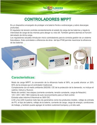 Es un dispositivo encargado de proteger a la batería frente a sobrecargas y sobre descargas
profundas.
El regulador de tensión controla constantemente el estado de carga de las baterías y regula la
intensidad de carga de las mismas para alargar su vida útil. También genera alarmas en función
del estado de dicha carga.
Los reguladores actuales introducen micro controladores para la correcta gestión de un sistema
fotovoltaico. Este controlador a diferencia de otras del tipo PVM permite maximizar la eficiencia
de las baterías.
Características:
Modo de carga MPPT, la conversión de la eficiencia hasta el 99%, se puede ahorrar un 30%
60% de la energía que el controlador tradicional.
Complaciente con el medio ambiente 2002/95 / CE de la protección de la demanda, no incluye el
cadmio, hidruro y fluoruro
Modo de cambio: tres etapas (corriente constante, tensión constante, carga de flotación)
12V / 24V / 48V / 96V sistema de auto reconocimiento para un fácil control.
Entrada solar máximo 8.Nominal es 300V DC.
LCD y los LED muestran todo tipo de parámetros como los productos modelo, voltaje de entrada
de PV, el tipo de batería, voltaje de la batería, corriente de carga, carga de energía, condiciones
de trabajo, y también puede agregar el nombre customers'company y el sitio web.
 