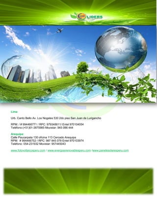 Lima
Urb. Canto Bello Av. Los Nogales 530 2do piso San Juan de Lurigancho
RPM: / # 994466771 / RPC: 979348811/ Entel 970104054
Teléfono:(+51)01-3875985 Movistar: 945 086 444
Arequipa:
Calle Paucarpata 130 oficina 113 Cercado Arequipa
RPM: # 994466752 / RPC: 987 845 078 Entel 970103974
Teléfono: 054-231932 Movistar: 957445043
www.fotovoltaicosperu.com / www.energiasrenovablesperu.com /www.panelesolaresperu.com
 