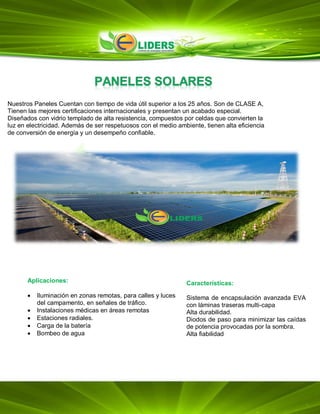 Aplicaciones:
 Iluminación en zonas remotas, para calles y luces
del campamento, en señales de tráfico.
 Instalaciones médicas en áreas remotas
 Estaciones radiales.
 Carga de la batería
 Bombeo de agua
Características:
Sistema de encapsulación avanzada EVA
con láminas traseras multi-capa
Alta durabilidad.
Diodos de paso para minimizar las caídas
de potencia provocadas por la sombra.
Alta fiabilidad
Nuestros Paneles Cuentan con tiempo de vida útil superior a los 25 años. Son de CLASE A,
Tienen las mejores certificaciones internacionales y presentan un acabado especial.
Diseñados con vidrio templado de alta resistencia, compuestos por celdas que convierten la
luz en electricidad. Además de ser respetuosos con el medio ambiente, tienen alta eficiencia
de conversión de energía y un desempeño confiable.
 