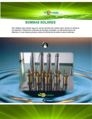 Son ideales para extraer agua en zonas remotas de nuestro país, donde no existe la
red eléctrica. Ofrecemos sistemas de bombeo completo; no demanda banco de
baterías, lo cual reduce precios y eleva la eficiencia de estos nuevos sistemas.
 