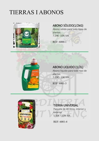 TIERRAS I ABONOS
ABONO SÒLIDO(1/2kG)
Abono sólido para todo tipos de
plantas.
7.24€- 10% IVA
REF: 6000-1
ABONO LIQUIDO (1/2L)
Abono líquido para todo tipo de
plantas
7.23€ - 10€ IVA
REF: 6001-3
TIERRA UNIVERSAL
Paquete de 40 litros, interior y
exterior.
5.56€ - 10% IVA
REF: 6001-4
 
