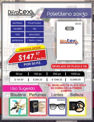 Polietileno 20x30
BellezaPerfumes LentesBisuteria
PRECIOS DESDE
POR 50 PZ.
67
$147.
Uso Sugerido
50 pz 100 pz 500 pz 1000 pz
$ 147.67 $ 295.33 $ 1348.33 $ 2490.00
MATERIAL POLIETILENO
CALIBRE 400
TIPO BOUTIQUE
IMPRESION 1 TINTA 1 CARA
REVELADO DE PLACA $ 150
* EL REVELADO DE PLACA SOLO
SE COBRA EN LA PRIMER
COMPRA
 