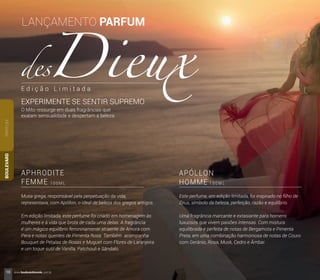 APHRODITE
FEMME
APÓLLON
HOMME1 0 0 M L 1 0 0 M L
Este perfume, em edição limitada, foi inspirado no ﬁlho de
Zeus, símbolo da beleza, perfeição, razão e equilíbrio.
Uma fragrância marcante e extasiante para homens
luxuosos que vivem paixões intensas. Com mistura
equilibrada e perfeita de notas de Bergamota e Pimenta
Preta, em uma combinação harmoniosa de notas de Couro
com Gerânio, Rosa, Musk, Cedro e Âmbar.
Musa grega, responsável pela perpetuação da vida,
representava, com Apóllon, o ideal de beleza dos gregos antigos.
Em edição limitada, este perfume foi criado em homenagem às
mulheres e à vida que brota de cada uma delas. A fragrância
é um mágico equilíbrio femininamente atraente de Amora com
Pera e notas quentes de Pimenta Rosa. Também acompanha
Bouquet de Pétalas de Rosas e Muguet com Flores de Laranjeira
e um toque sutil de Vanilla, Patchouli e Sândalo.
PARFUMBOULEVARD
O Mito ressurge em duas fragrâncias que
exalam sensualidade e despertam a beleza.
EXPERIMENTE SE SENTIR SUPREMO
LANÇAMENTO PARFUM
E d i ç ã o L i m i t a d a
10 www.boulevardmonde.com.br
 