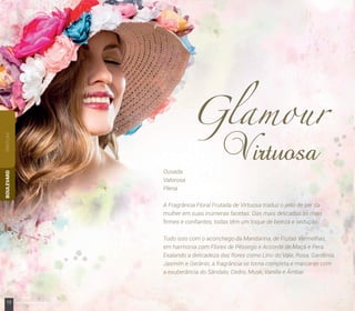 PARFUMBOULEVARD
Ousada
Valorosa
Plena
A Fragrância Floral Frutada de Virtuosa traduz o jeito de ser da
mulher em suas inúmeras facetas. Das mais delicadas às mais
ﬁrmes e conﬁantes, todas têm um toque de beleza e sedução.
Tudo isso com o aconchego da Mandarina, de Frutas Vermelhas,
em harmonia com Flores de Pêssego e Accorde de Maçã e Pera.
Exalando a delicadeza das flores como Lírio do Vale, Rosa, Gardênia,
Jasmim e Gerânio, a fragrância se torna completa e marcante com
a exuberância do Sândalo, Cedro, Musk, Vanilla e Âmbar.
12 www.boulevardmonde.com.br
 