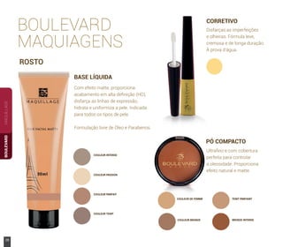 COULEUR DE FEMME TEINT PARFAINT
COULEUR BRONZE BRONZE INTENSE
COULEUR INTENSE
MAQUILLAGEBOULEVARD
ROSTO
BOULEVARD
MAQUIAGENS
CORRETIVO
Disfarças as imperfeições
e olheiras. Fórmula leve,
cremosa e de longa duração.
À prova d’água.
Com efeito matte, proporciona
acabamento em alta deﬁnição (HD),
disfarça as linhas de expressão,
hidrata e uniformiza a pele. Indicada
para todos os tipos de pele.
Formulação livre de Óleo e Parabenos.
BASE LÍQUIDA
COULEUR PASSION
COULEUR PARFAIT
COULEUR TEINT
PÓ COMPACTO
Ultraﬁno e com cobertura
perfeita para controlar
a oleosidade. Proporciona
efeito natural e matte.
28 www.boulevardmonde.com.br
 