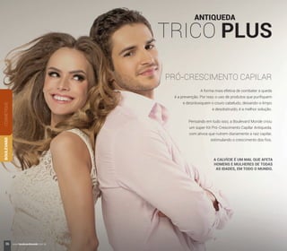 ANTIQUEDA
TRICO PLUS
PRÓ-CRESCIMENTO CAPILAR
A forma mais efetiva de combater a queda
é a prevenção. Por isso, o uso de produtos que puriﬁquem
e desintoxiquem o couro cabeludo, deixando-o limpo
e desobstruído, é a melhor solução.
Pensando em tudo isso, a Boulevard Monde criou
um super Kit Pró-Crescimento Capilar Antiqueda,
com ativos que nutrem diariamente a raiz capilar,
estimulando o crescimento dos ﬁos.
A CALVÍCIE É UM MAL QUE AFETA
HOMENS E MULHERES DE TODAS
AS IDADES, EM TODO O MUNDO.
COSMÉTIQUEBOULEVARD
36 www.boulevardmonde.com.br
 